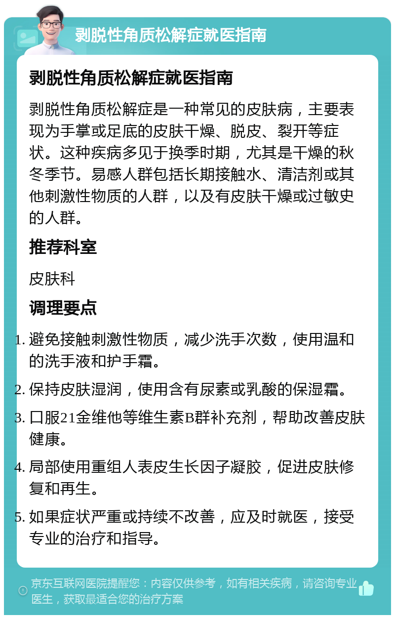 剥脱性角质松解症就医指南 剥脱性角质松解症就医指南 剥脱性角质松解症是一种常见的皮肤病，主要表现为手掌或足底的皮肤干燥、脱皮、裂开等症状。这种疾病多见于换季时期，尤其是干燥的秋冬季节。易感人群包括长期接触水、清洁剂或其他刺激性物质的人群，以及有皮肤干燥或过敏史的人群。 推荐科室 皮肤科 调理要点 避免接触刺激性物质，减少洗手次数，使用温和的洗手液和护手霜。 保持皮肤湿润，使用含有尿素或乳酸的保湿霜。 口服21金维他等维生素B群补充剂，帮助改善皮肤健康。 局部使用重组人表皮生长因子凝胶，促进皮肤修复和再生。 如果症状严重或持续不改善，应及时就医，接受专业的治疗和指导。