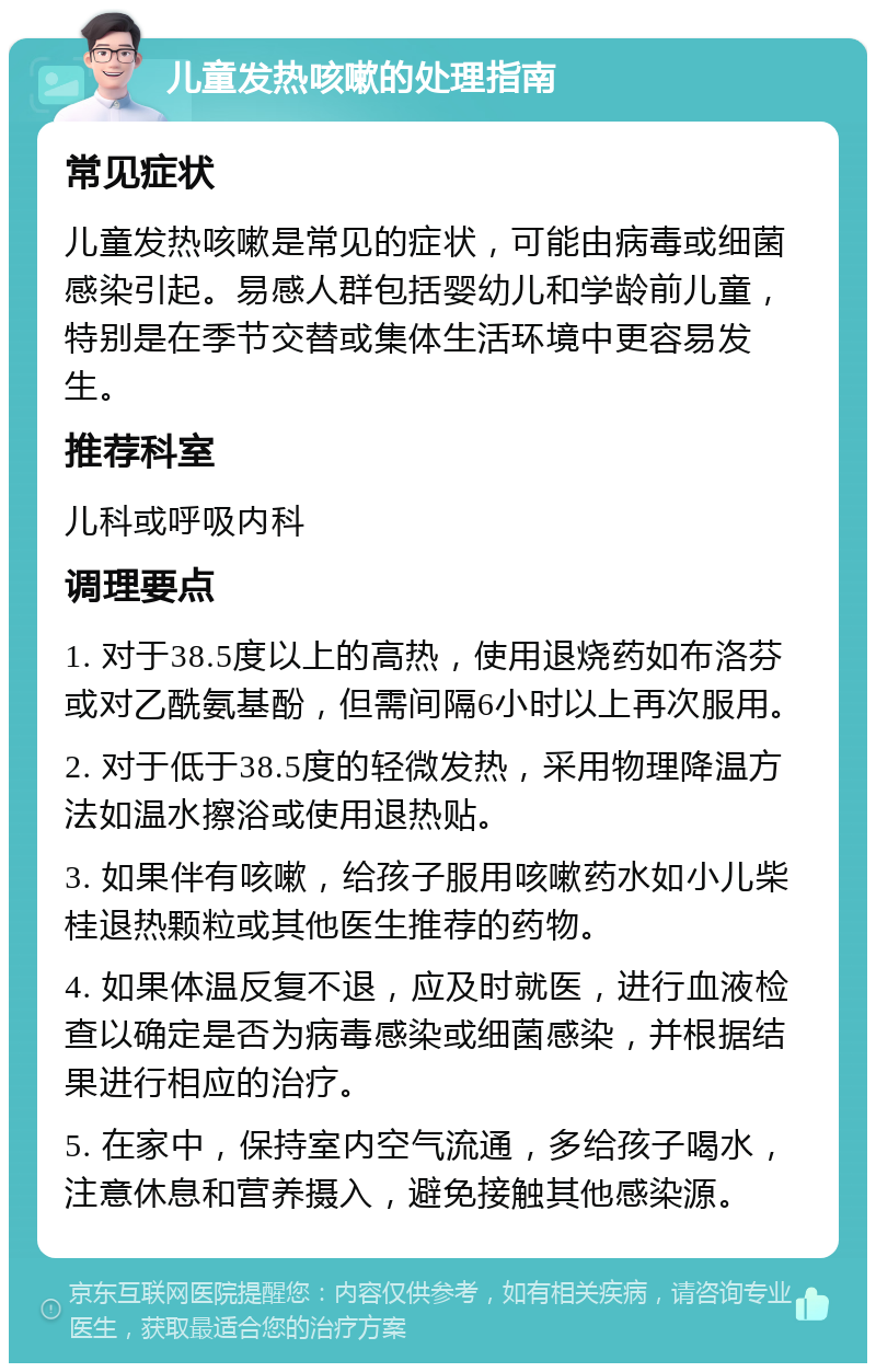 儿童发热咳嗽的处理指南 常见症状 儿童发热咳嗽是常见的症状，可能由病毒或细菌感染引起。易感人群包括婴幼儿和学龄前儿童，特别是在季节交替或集体生活环境中更容易发生。 推荐科室 儿科或呼吸内科 调理要点 1. 对于38.5度以上的高热，使用退烧药如布洛芬或对乙酰氨基酚，但需间隔6小时以上再次服用。 2. 对于低于38.5度的轻微发热，采用物理降温方法如温水擦浴或使用退热贴。 3. 如果伴有咳嗽，给孩子服用咳嗽药水如小儿柴桂退热颗粒或其他医生推荐的药物。 4. 如果体温反复不退，应及时就医，进行血液检查以确定是否为病毒感染或细菌感染，并根据结果进行相应的治疗。 5. 在家中，保持室内空气流通，多给孩子喝水，注意休息和营养摄入，避免接触其他感染源。