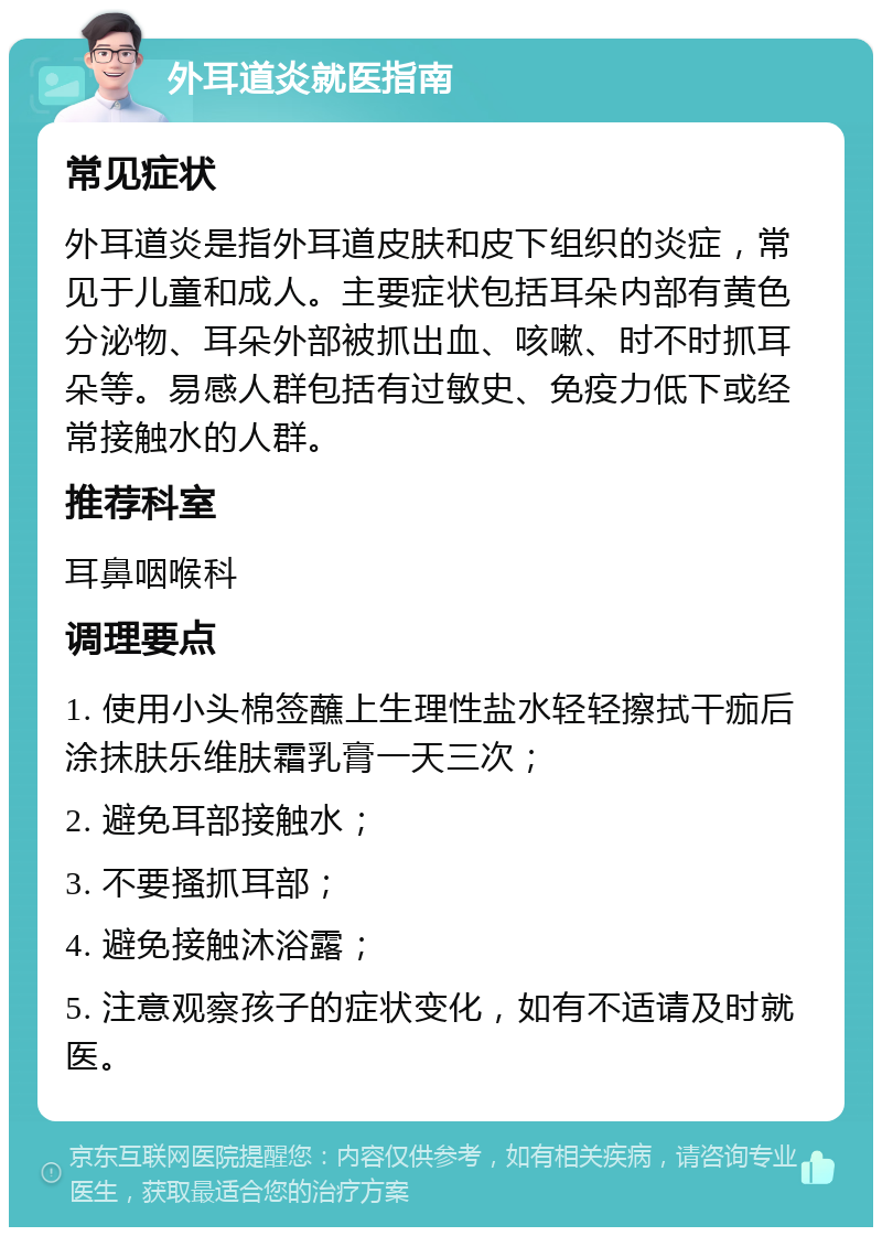 外耳道炎就医指南 常见症状 外耳道炎是指外耳道皮肤和皮下组织的炎症，常见于儿童和成人。主要症状包括耳朵内部有黄色分泌物、耳朵外部被抓出血、咳嗽、时不时抓耳朵等。易感人群包括有过敏史、免疫力低下或经常接触水的人群。 推荐科室 耳鼻咽喉科 调理要点 1. 使用小头棉签蘸上生理性盐水轻轻擦拭干痂后涂抹肤乐维肤霜乳膏一天三次； 2. 避免耳部接触水； 3. 不要搔抓耳部； 4. 避免接触沐浴露； 5. 注意观察孩子的症状变化，如有不适请及时就医。