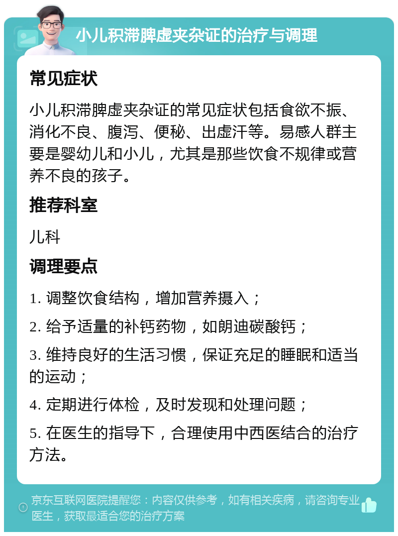 小儿积滞脾虚夹杂证的治疗与调理 常见症状 小儿积滞脾虚夹杂证的常见症状包括食欲不振、消化不良、腹泻、便秘、出虚汗等。易感人群主要是婴幼儿和小儿，尤其是那些饮食不规律或营养不良的孩子。 推荐科室 儿科 调理要点 1. 调整饮食结构，增加营养摄入； 2. 给予适量的补钙药物，如朗迪碳酸钙； 3. 维持良好的生活习惯，保证充足的睡眠和适当的运动； 4. 定期进行体检，及时发现和处理问题； 5. 在医生的指导下，合理使用中西医结合的治疗方法。