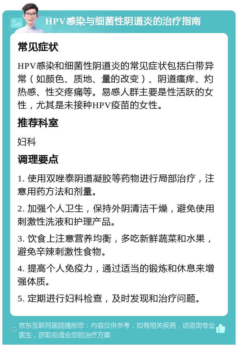 HPV感染与细菌性阴道炎的治疗指南 常见症状 HPV感染和细菌性阴道炎的常见症状包括白带异常（如颜色、质地、量的改变）、阴道瘙痒、灼热感、性交疼痛等。易感人群主要是性活跃的女性，尤其是未接种HPV疫苗的女性。 推荐科室 妇科 调理要点 1. 使用双唑泰阴道凝胶等药物进行局部治疗，注意用药方法和剂量。 2. 加强个人卫生，保持外阴清洁干燥，避免使用刺激性洗液和护理产品。 3. 饮食上注意营养均衡，多吃新鲜蔬菜和水果，避免辛辣刺激性食物。 4. 提高个人免疫力，通过适当的锻炼和休息来增强体质。 5. 定期进行妇科检查，及时发现和治疗问题。