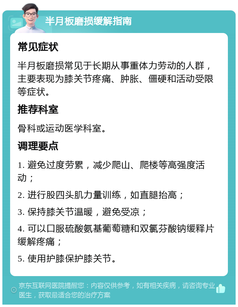 半月板磨损缓解指南 常见症状 半月板磨损常见于长期从事重体力劳动的人群，主要表现为膝关节疼痛、肿胀、僵硬和活动受限等症状。 推荐科室 骨科或运动医学科室。 调理要点 1. 避免过度劳累，减少爬山、爬楼等高强度活动； 2. 进行股四头肌力量训练，如直腿抬高； 3. 保持膝关节温暖，避免受凉； 4. 可以口服硫酸氨基葡萄糖和双氯芬酸钠缓释片缓解疼痛； 5. 使用护膝保护膝关节。