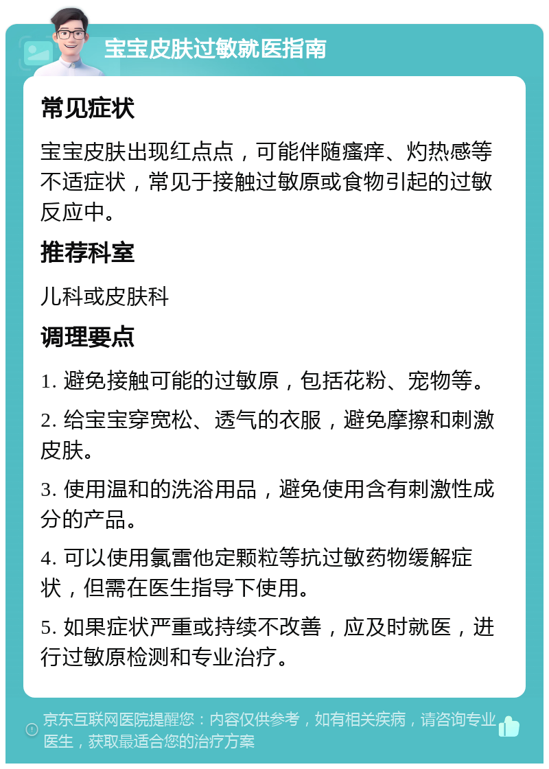 宝宝皮肤过敏就医指南 常见症状 宝宝皮肤出现红点点，可能伴随瘙痒、灼热感等不适症状，常见于接触过敏原或食物引起的过敏反应中。 推荐科室 儿科或皮肤科 调理要点 1. 避免接触可能的过敏原，包括花粉、宠物等。 2. 给宝宝穿宽松、透气的衣服，避免摩擦和刺激皮肤。 3. 使用温和的洗浴用品，避免使用含有刺激性成分的产品。 4. 可以使用氯雷他定颗粒等抗过敏药物缓解症状，但需在医生指导下使用。 5. 如果症状严重或持续不改善，应及时就医，进行过敏原检测和专业治疗。