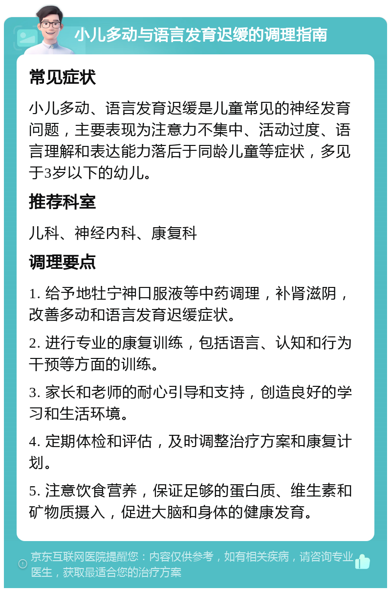 小儿多动与语言发育迟缓的调理指南 常见症状 小儿多动、语言发育迟缓是儿童常见的神经发育问题，主要表现为注意力不集中、活动过度、语言理解和表达能力落后于同龄儿童等症状，多见于3岁以下的幼儿。 推荐科室 儿科、神经内科、康复科 调理要点 1. 给予地牡宁神口服液等中药调理，补肾滋阴，改善多动和语言发育迟缓症状。 2. 进行专业的康复训练，包括语言、认知和行为干预等方面的训练。 3. 家长和老师的耐心引导和支持，创造良好的学习和生活环境。 4. 定期体检和评估，及时调整治疗方案和康复计划。 5. 注意饮食营养，保证足够的蛋白质、维生素和矿物质摄入，促进大脑和身体的健康发育。