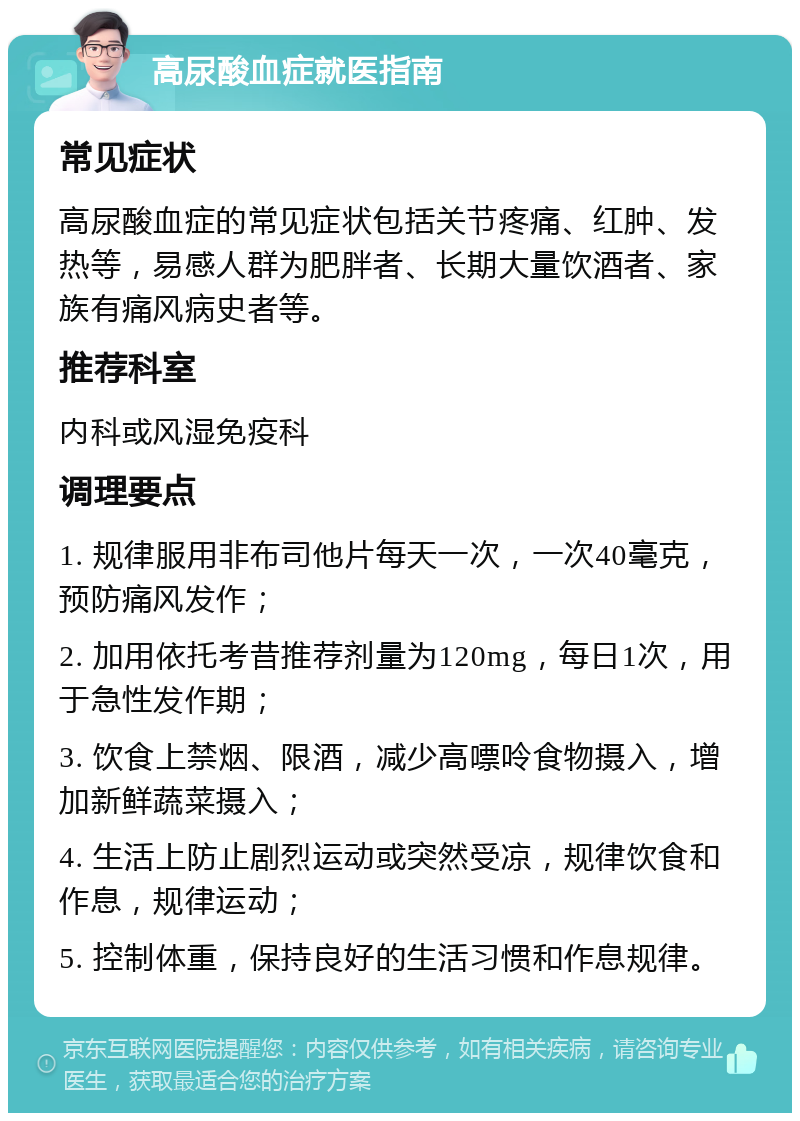 高尿酸血症就医指南 常见症状 高尿酸血症的常见症状包括关节疼痛、红肿、发热等，易感人群为肥胖者、长期大量饮酒者、家族有痛风病史者等。 推荐科室 内科或风湿免疫科 调理要点 1. 规律服用非布司他片每天一次，一次40毫克，预防痛风发作； 2. 加用依托考昔推荐剂量为120mg，每日1次，用于急性发作期； 3. 饮食上禁烟、限酒，减少高嘌呤食物摄入，增加新鲜蔬菜摄入； 4. 生活上防止剧烈运动或突然受凉，规律饮食和作息，规律运动； 5. 控制体重，保持良好的生活习惯和作息规律。