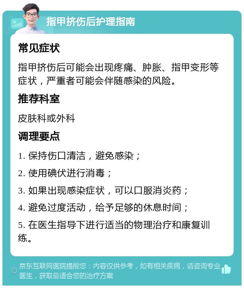 指甲挤伤后护理指南 常见症状 指甲挤伤后可能会出现疼痛、肿胀、指甲变形等症状，严重者可能会伴随感染的风险。 推荐科室 皮肤科或外科 调理要点 1. 保持伤口清洁，避免感染； 2. 使用碘伏进行消毒； 3. 如果出现感染症状，可以口服消炎药； 4. 避免过度活动，给予足够的休息时间； 5. 在医生指导下进行适当的物理治疗和康复训练。