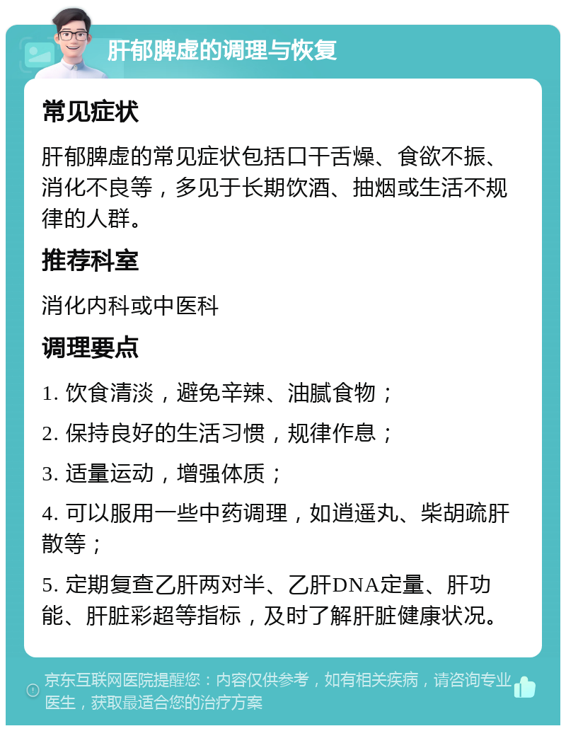 肝郁脾虚的调理与恢复 常见症状 肝郁脾虚的常见症状包括口干舌燥、食欲不振、消化不良等，多见于长期饮酒、抽烟或生活不规律的人群。 推荐科室 消化内科或中医科 调理要点 1. 饮食清淡，避免辛辣、油腻食物； 2. 保持良好的生活习惯，规律作息； 3. 适量运动，增强体质； 4. 可以服用一些中药调理，如逍遥丸、柴胡疏肝散等； 5. 定期复查乙肝两对半、乙肝DNA定量、肝功能、肝脏彩超等指标，及时了解肝脏健康状况。