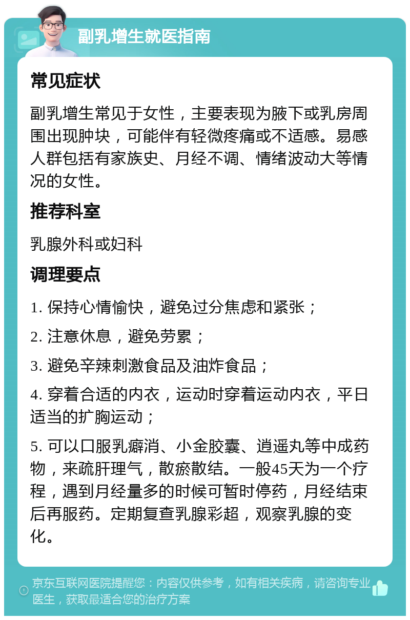 副乳增生就医指南 常见症状 副乳增生常见于女性，主要表现为腋下或乳房周围出现肿块，可能伴有轻微疼痛或不适感。易感人群包括有家族史、月经不调、情绪波动大等情况的女性。 推荐科室 乳腺外科或妇科 调理要点 1. 保持心情愉快，避免过分焦虑和紧张； 2. 注意休息，避免劳累； 3. 避免辛辣刺激食品及油炸食品； 4. 穿着合适的内衣，运动时穿着运动内衣，平日适当的扩胸运动； 5. 可以口服乳癖消、小金胶囊、逍遥丸等中成药物，来疏肝理气，散瘀散结。一般45天为一个疗程，遇到月经量多的时候可暂时停药，月经结束后再服药。定期复查乳腺彩超，观察乳腺的变化。