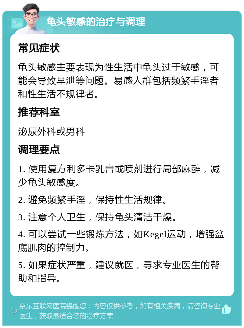 龟头敏感的治疗与调理 常见症状 龟头敏感主要表现为性生活中龟头过于敏感，可能会导致早泄等问题。易感人群包括频繁手淫者和性生活不规律者。 推荐科室 泌尿外科或男科 调理要点 1. 使用复方利多卡乳膏或喷剂进行局部麻醉，减少龟头敏感度。 2. 避免频繁手淫，保持性生活规律。 3. 注意个人卫生，保持龟头清洁干燥。 4. 可以尝试一些锻炼方法，如Kegel运动，增强盆底肌肉的控制力。 5. 如果症状严重，建议就医，寻求专业医生的帮助和指导。