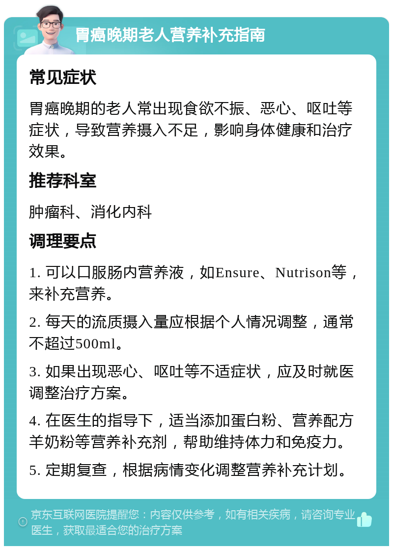 胃癌晚期老人营养补充指南 常见症状 胃癌晚期的老人常出现食欲不振、恶心、呕吐等症状，导致营养摄入不足，影响身体健康和治疗效果。 推荐科室 肿瘤科、消化内科 调理要点 1. 可以口服肠内营养液，如Ensure、Nutrison等，来补充营养。 2. 每天的流质摄入量应根据个人情况调整，通常不超过500ml。 3. 如果出现恶心、呕吐等不适症状，应及时就医调整治疗方案。 4. 在医生的指导下，适当添加蛋白粉、营养配方羊奶粉等营养补充剂，帮助维持体力和免疫力。 5. 定期复查，根据病情变化调整营养补充计划。