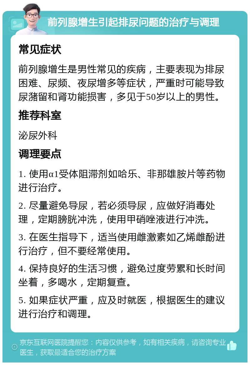 前列腺增生引起排尿问题的治疗与调理 常见症状 前列腺增生是男性常见的疾病，主要表现为排尿困难、尿频、夜尿增多等症状，严重时可能导致尿潴留和肾功能损害，多见于50岁以上的男性。 推荐科室 泌尿外科 调理要点 1. 使用α1受体阻滞剂如哈乐、非那雄胺片等药物进行治疗。 2. 尽量避免导尿，若必须导尿，应做好消毒处理，定期膀胱冲洗，使用甲硝唑液进行冲洗。 3. 在医生指导下，适当使用雌激素如乙烯雌酚进行治疗，但不要经常使用。 4. 保持良好的生活习惯，避免过度劳累和长时间坐着，多喝水，定期复查。 5. 如果症状严重，应及时就医，根据医生的建议进行治疗和调理。