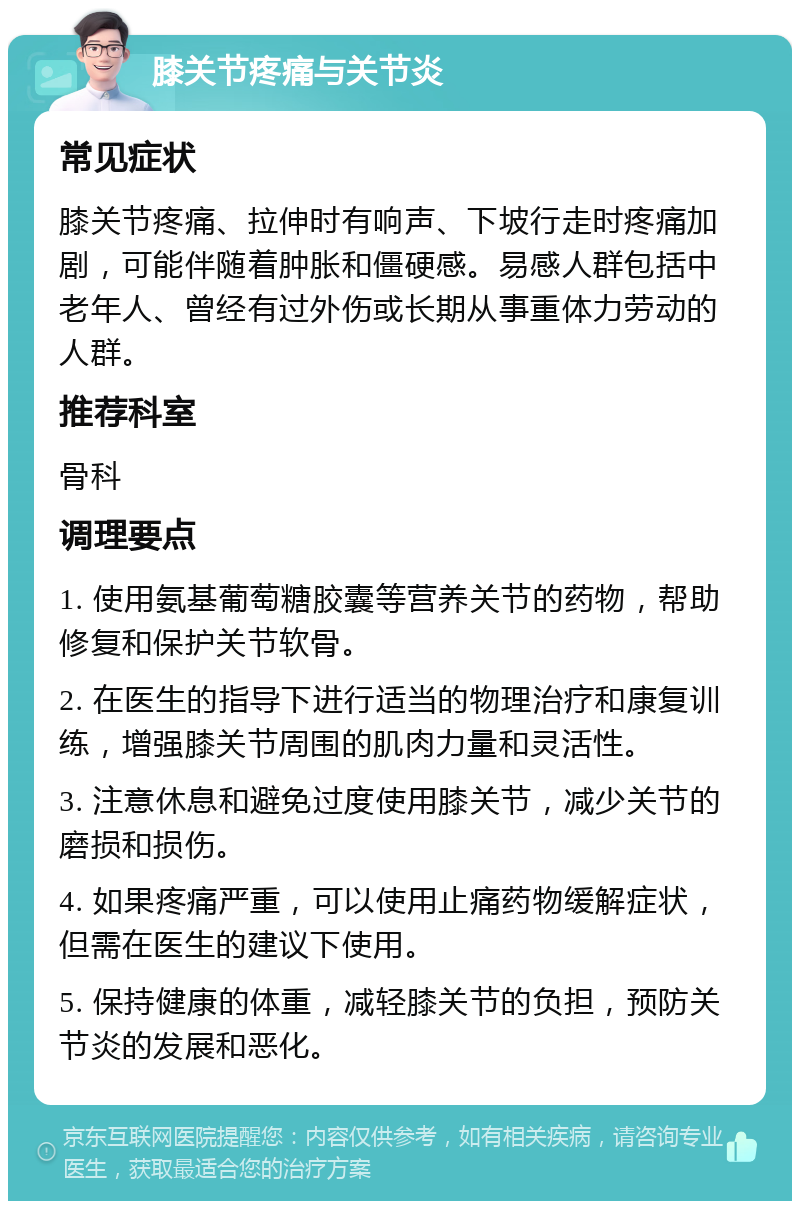 膝关节疼痛与关节炎 常见症状 膝关节疼痛、拉伸时有响声、下坡行走时疼痛加剧，可能伴随着肿胀和僵硬感。易感人群包括中老年人、曾经有过外伤或长期从事重体力劳动的人群。 推荐科室 骨科 调理要点 1. 使用氨基葡萄糖胶囊等营养关节的药物，帮助修复和保护关节软骨。 2. 在医生的指导下进行适当的物理治疗和康复训练，增强膝关节周围的肌肉力量和灵活性。 3. 注意休息和避免过度使用膝关节，减少关节的磨损和损伤。 4. 如果疼痛严重，可以使用止痛药物缓解症状，但需在医生的建议下使用。 5. 保持健康的体重，减轻膝关节的负担，预防关节炎的发展和恶化。