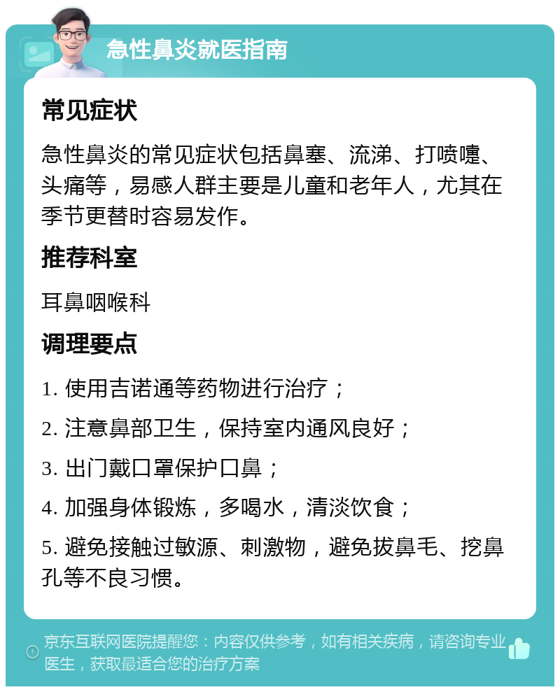 急性鼻炎就医指南 常见症状 急性鼻炎的常见症状包括鼻塞、流涕、打喷嚏、头痛等，易感人群主要是儿童和老年人，尤其在季节更替时容易发作。 推荐科室 耳鼻咽喉科 调理要点 1. 使用吉诺通等药物进行治疗； 2. 注意鼻部卫生，保持室内通风良好； 3. 出门戴口罩保护口鼻； 4. 加强身体锻炼，多喝水，清淡饮食； 5. 避免接触过敏源、刺激物，避免拔鼻毛、挖鼻孔等不良习惯。