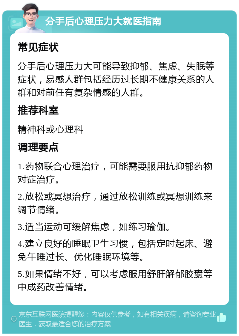 分手后心理压力大就医指南 常见症状 分手后心理压力大可能导致抑郁、焦虑、失眠等症状，易感人群包括经历过长期不健康关系的人群和对前任有复杂情感的人群。 推荐科室 精神科或心理科 调理要点 1.药物联合心理治疗，可能需要服用抗抑郁药物对症治疗。 2.放松或冥想治疗，通过放松训练或冥想训练来调节情绪。 3.适当运动可缓解焦虑，如练习瑜伽。 4.建立良好的睡眠卫生习惯，包括定时起床、避免午睡过长、优化睡眠环境等。 5.如果情绪不好，可以考虑服用舒肝解郁胶囊等中成药改善情绪。