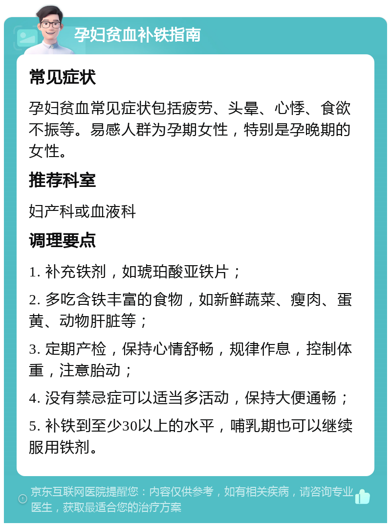 孕妇贫血补铁指南 常见症状 孕妇贫血常见症状包括疲劳、头晕、心悸、食欲不振等。易感人群为孕期女性，特别是孕晚期的女性。 推荐科室 妇产科或血液科 调理要点 1. 补充铁剂，如琥珀酸亚铁片； 2. 多吃含铁丰富的食物，如新鲜蔬菜、瘦肉、蛋黄、动物肝脏等； 3. 定期产检，保持心情舒畅，规律作息，控制体重，注意胎动； 4. 没有禁忌症可以适当多活动，保持大便通畅； 5. 补铁到至少30以上的水平，哺乳期也可以继续服用铁剂。