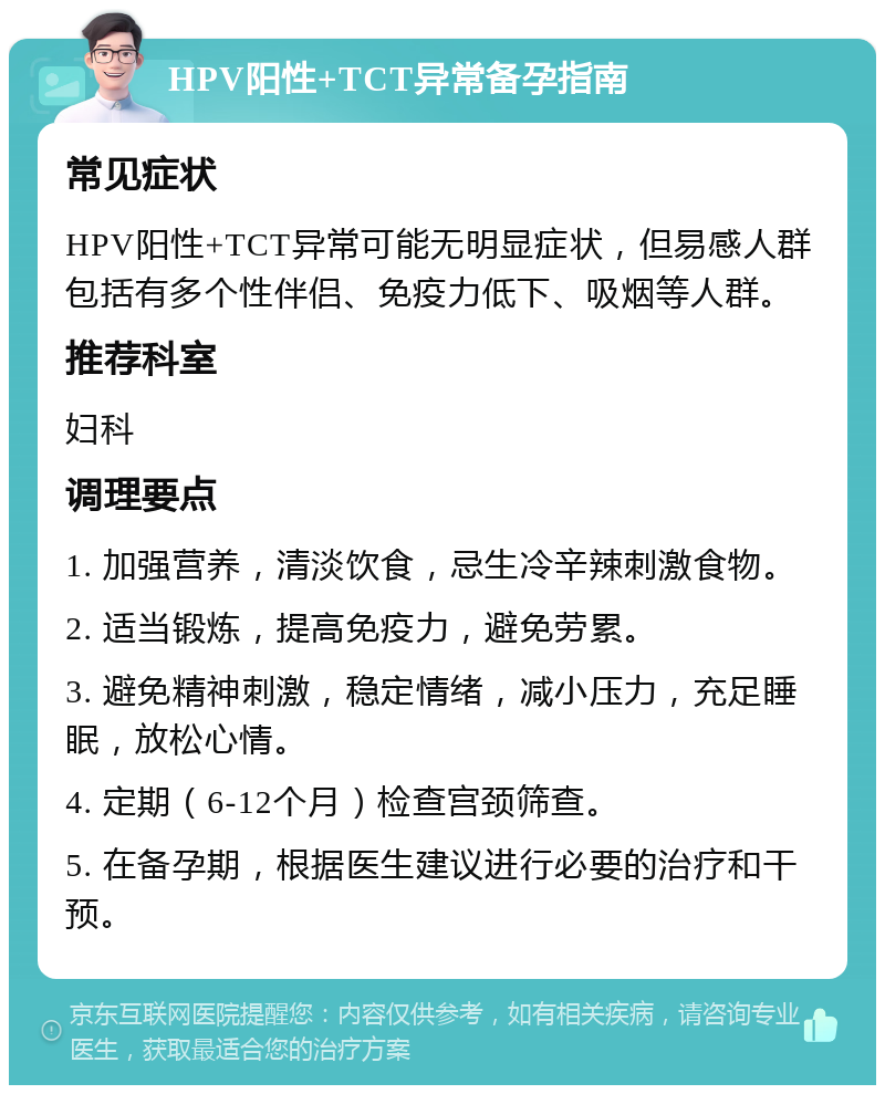 HPV阳性+TCT异常备孕指南 常见症状 HPV阳性+TCT异常可能无明显症状，但易感人群包括有多个性伴侣、免疫力低下、吸烟等人群。 推荐科室 妇科 调理要点 1. 加强营养，清淡饮食，忌生冷辛辣刺激食物。 2. 适当锻炼，提高免疫力，避免劳累。 3. 避免精神刺激，稳定情绪，减小压力，充足睡眠，放松心情。 4. 定期（6-12个月）检查宫颈筛查。 5. 在备孕期，根据医生建议进行必要的治疗和干预。