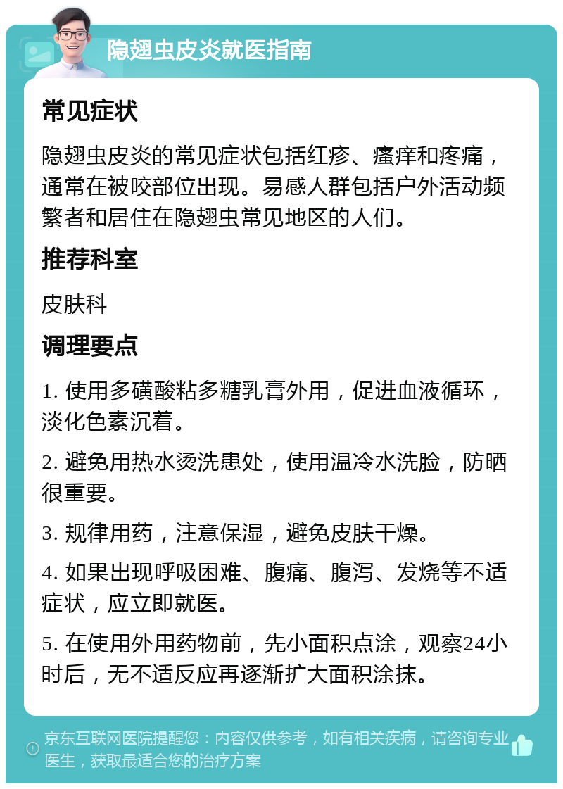 隐翅虫皮炎就医指南 常见症状 隐翅虫皮炎的常见症状包括红疹、瘙痒和疼痛，通常在被咬部位出现。易感人群包括户外活动频繁者和居住在隐翅虫常见地区的人们。 推荐科室 皮肤科 调理要点 1. 使用多磺酸粘多糖乳膏外用，促进血液循环，淡化色素沉着。 2. 避免用热水烫洗患处，使用温冷水洗脸，防晒很重要。 3. 规律用药，注意保湿，避免皮肤干燥。 4. 如果出现呼吸困难、腹痛、腹泻、发烧等不适症状，应立即就医。 5. 在使用外用药物前，先小面积点涂，观察24小时后，无不适反应再逐渐扩大面积涂抹。