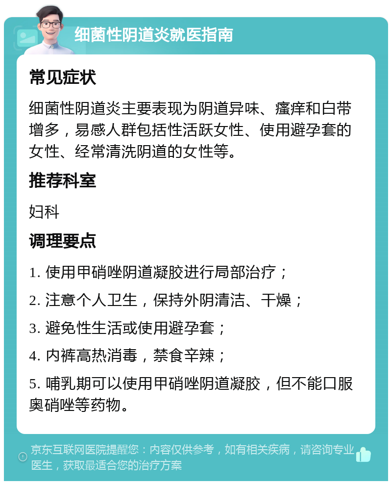 细菌性阴道炎就医指南 常见症状 细菌性阴道炎主要表现为阴道异味、瘙痒和白带增多，易感人群包括性活跃女性、使用避孕套的女性、经常清洗阴道的女性等。 推荐科室 妇科 调理要点 1. 使用甲硝唑阴道凝胶进行局部治疗； 2. 注意个人卫生，保持外阴清洁、干燥； 3. 避免性生活或使用避孕套； 4. 内裤高热消毒，禁食辛辣； 5. 哺乳期可以使用甲硝唑阴道凝胶，但不能口服奥硝唑等药物。