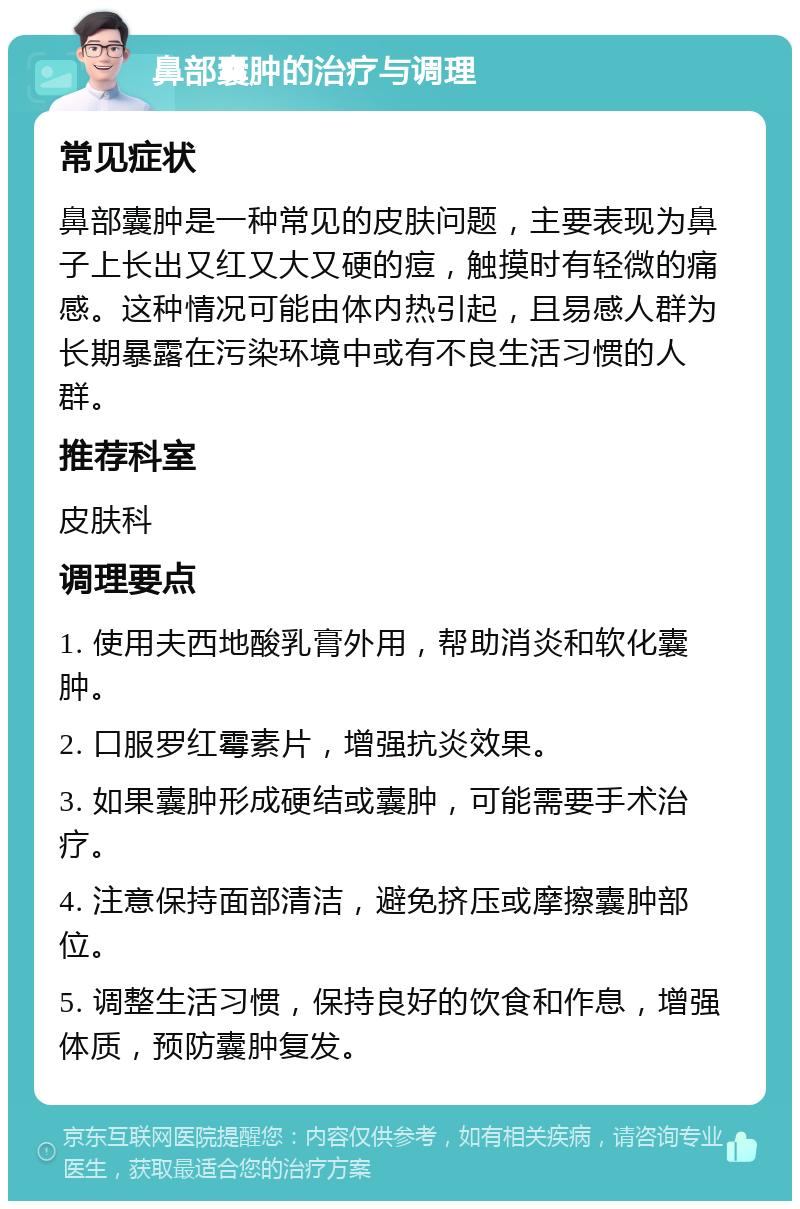 鼻部囊肿的治疗与调理 常见症状 鼻部囊肿是一种常见的皮肤问题，主要表现为鼻子上长出又红又大又硬的痘，触摸时有轻微的痛感。这种情况可能由体内热引起，且易感人群为长期暴露在污染环境中或有不良生活习惯的人群。 推荐科室 皮肤科 调理要点 1. 使用夫西地酸乳膏外用，帮助消炎和软化囊肿。 2. 口服罗红霉素片，增强抗炎效果。 3. 如果囊肿形成硬结或囊肿，可能需要手术治疗。 4. 注意保持面部清洁，避免挤压或摩擦囊肿部位。 5. 调整生活习惯，保持良好的饮食和作息，增强体质，预防囊肿复发。