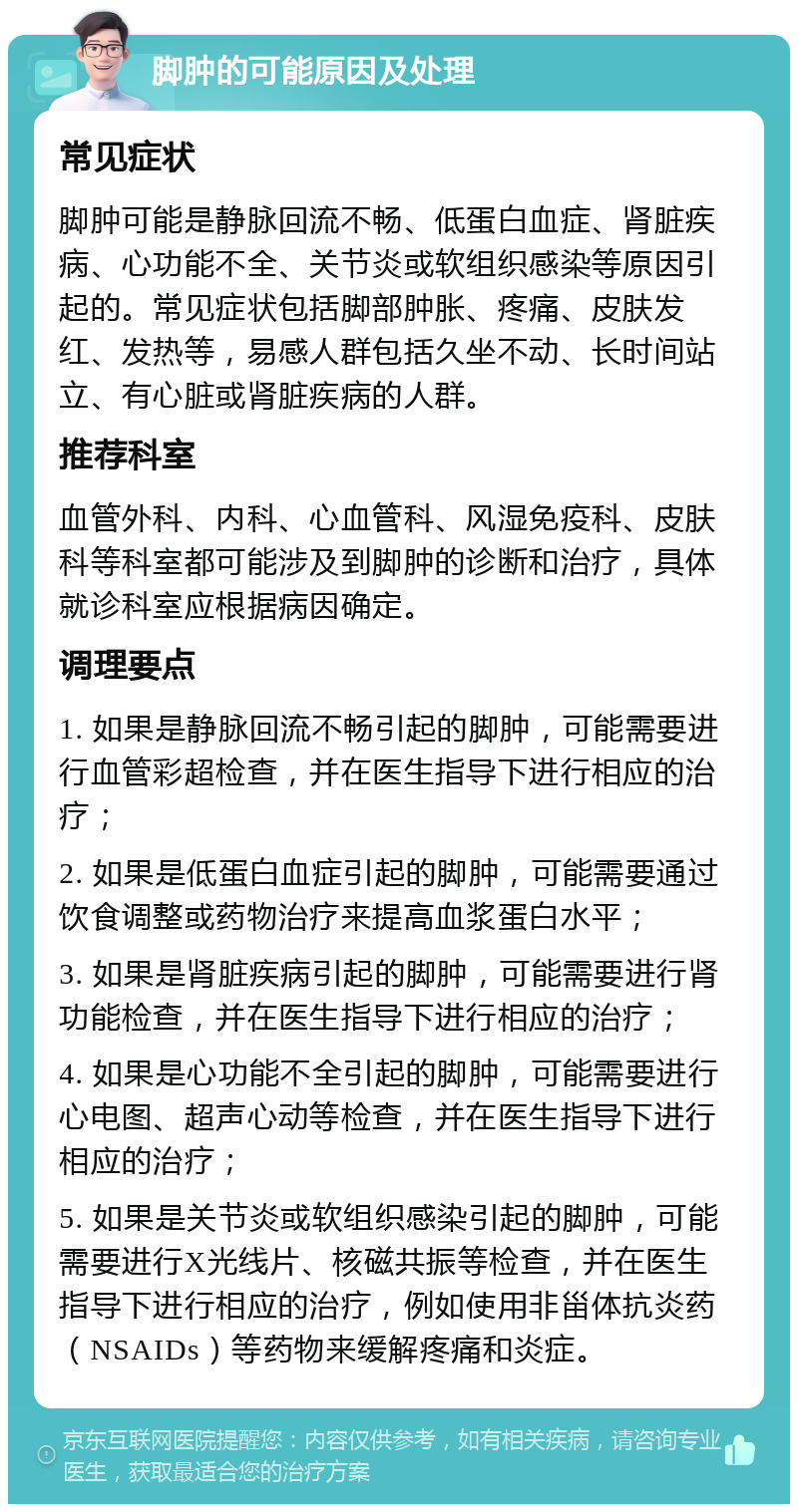 脚肿的可能原因及处理 常见症状 脚肿可能是静脉回流不畅、低蛋白血症、肾脏疾病、心功能不全、关节炎或软组织感染等原因引起的。常见症状包括脚部肿胀、疼痛、皮肤发红、发热等，易感人群包括久坐不动、长时间站立、有心脏或肾脏疾病的人群。 推荐科室 血管外科、内科、心血管科、风湿免疫科、皮肤科等科室都可能涉及到脚肿的诊断和治疗，具体就诊科室应根据病因确定。 调理要点 1. 如果是静脉回流不畅引起的脚肿，可能需要进行血管彩超检查，并在医生指导下进行相应的治疗； 2. 如果是低蛋白血症引起的脚肿，可能需要通过饮食调整或药物治疗来提高血浆蛋白水平； 3. 如果是肾脏疾病引起的脚肿，可能需要进行肾功能检查，并在医生指导下进行相应的治疗； 4. 如果是心功能不全引起的脚肿，可能需要进行心电图、超声心动等检查，并在医生指导下进行相应的治疗； 5. 如果是关节炎或软组织感染引起的脚肿，可能需要进行X光线片、核磁共振等检查，并在医生指导下进行相应的治疗，例如使用非甾体抗炎药（NSAIDs）等药物来缓解疼痛和炎症。