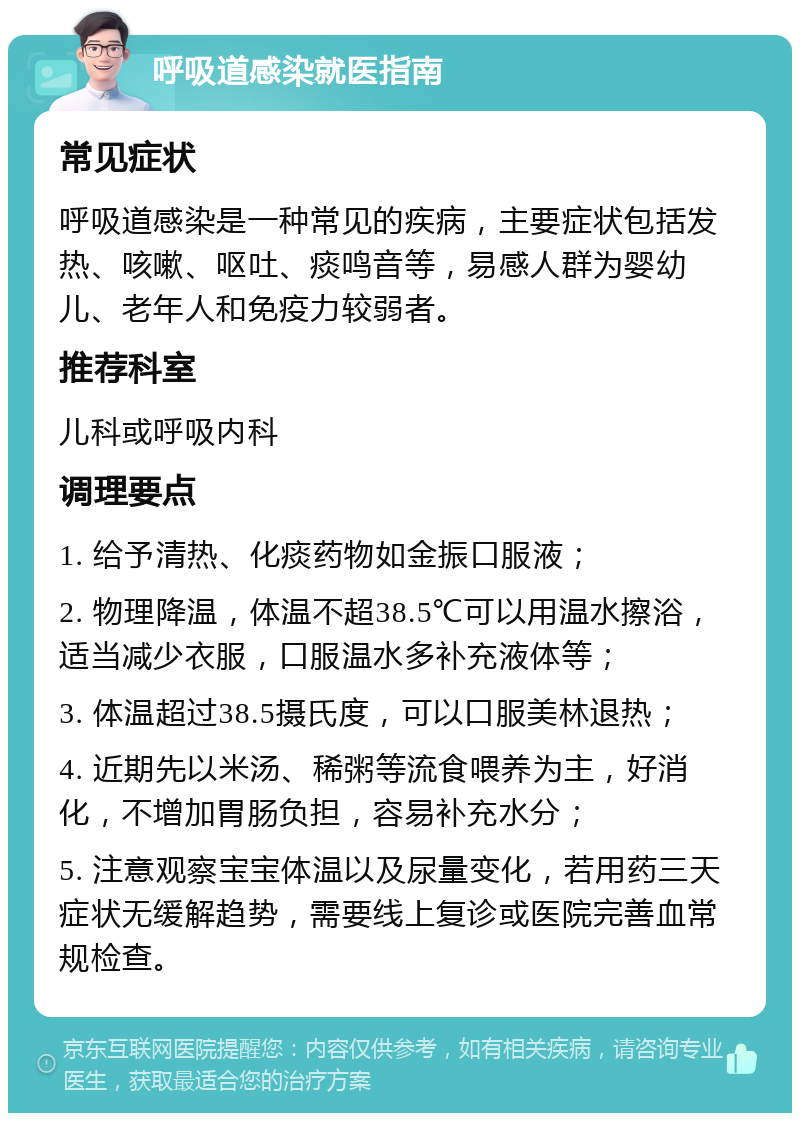 呼吸道感染就医指南 常见症状 呼吸道感染是一种常见的疾病，主要症状包括发热、咳嗽、呕吐、痰鸣音等，易感人群为婴幼儿、老年人和免疫力较弱者。 推荐科室 儿科或呼吸内科 调理要点 1. 给予清热、化痰药物如金振口服液； 2. 物理降温，体温不超38.5℃可以用温水擦浴，适当减少衣服，口服温水多补充液体等； 3. 体温超过38.5摄氏度，可以口服美林退热； 4. 近期先以米汤、稀粥等流食喂养为主，好消化，不增加胃肠负担，容易补充水分； 5. 注意观察宝宝体温以及尿量变化，若用药三天症状无缓解趋势，需要线上复诊或医院完善血常规检查。