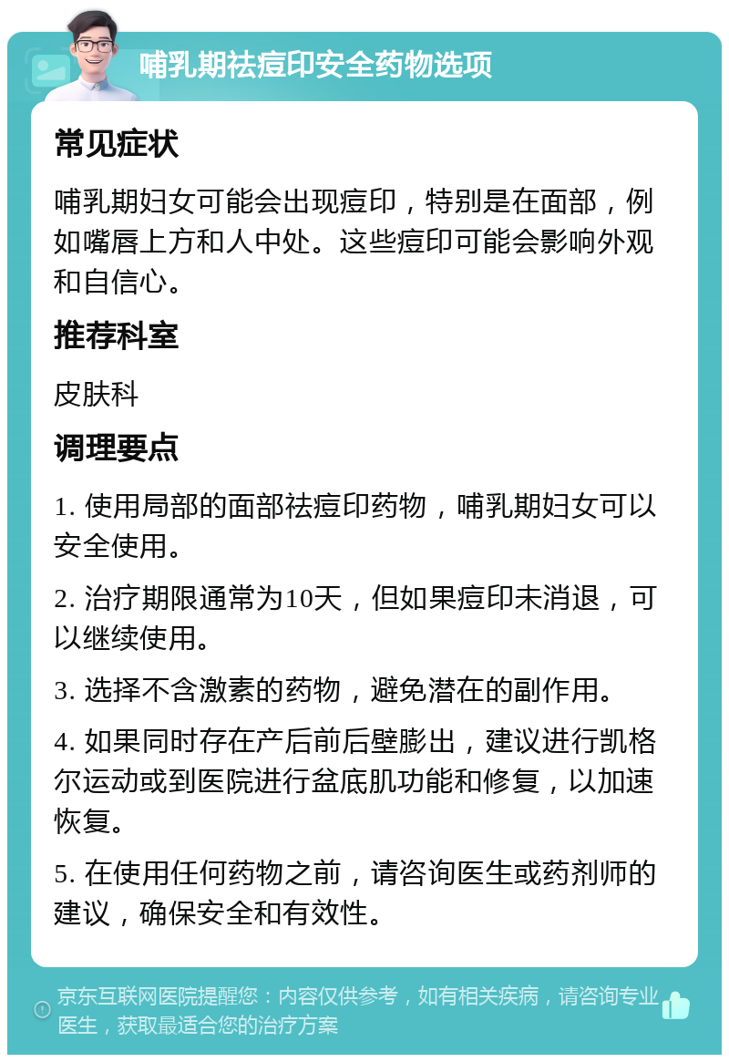 哺乳期祛痘印安全药物选项 常见症状 哺乳期妇女可能会出现痘印，特别是在面部，例如嘴唇上方和人中处。这些痘印可能会影响外观和自信心。 推荐科室 皮肤科 调理要点 1. 使用局部的面部祛痘印药物，哺乳期妇女可以安全使用。 2. 治疗期限通常为10天，但如果痘印未消退，可以继续使用。 3. 选择不含激素的药物，避免潜在的副作用。 4. 如果同时存在产后前后壁膨出，建议进行凯格尔运动或到医院进行盆底肌功能和修复，以加速恢复。 5. 在使用任何药物之前，请咨询医生或药剂师的建议，确保安全和有效性。