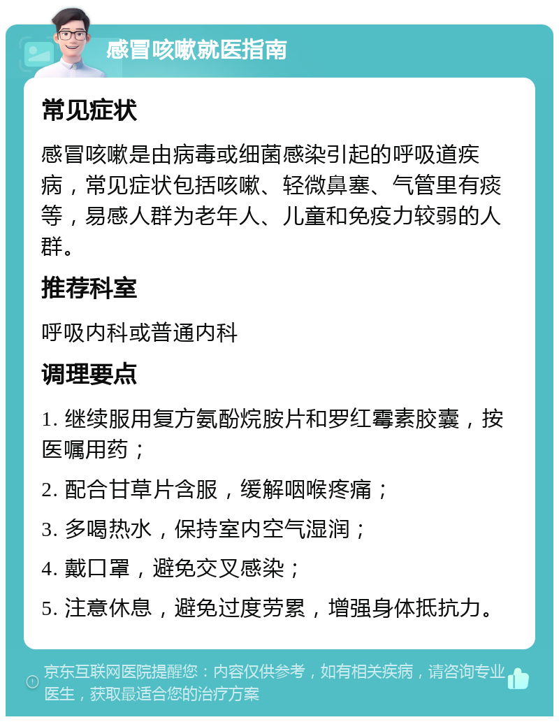 感冒咳嗽就医指南 常见症状 感冒咳嗽是由病毒或细菌感染引起的呼吸道疾病，常见症状包括咳嗽、轻微鼻塞、气管里有痰等，易感人群为老年人、儿童和免疫力较弱的人群。 推荐科室 呼吸内科或普通内科 调理要点 1. 继续服用复方氨酚烷胺片和罗红霉素胶囊，按医嘱用药； 2. 配合甘草片含服，缓解咽喉疼痛； 3. 多喝热水，保持室内空气湿润； 4. 戴口罩，避免交叉感染； 5. 注意休息，避免过度劳累，增强身体抵抗力。