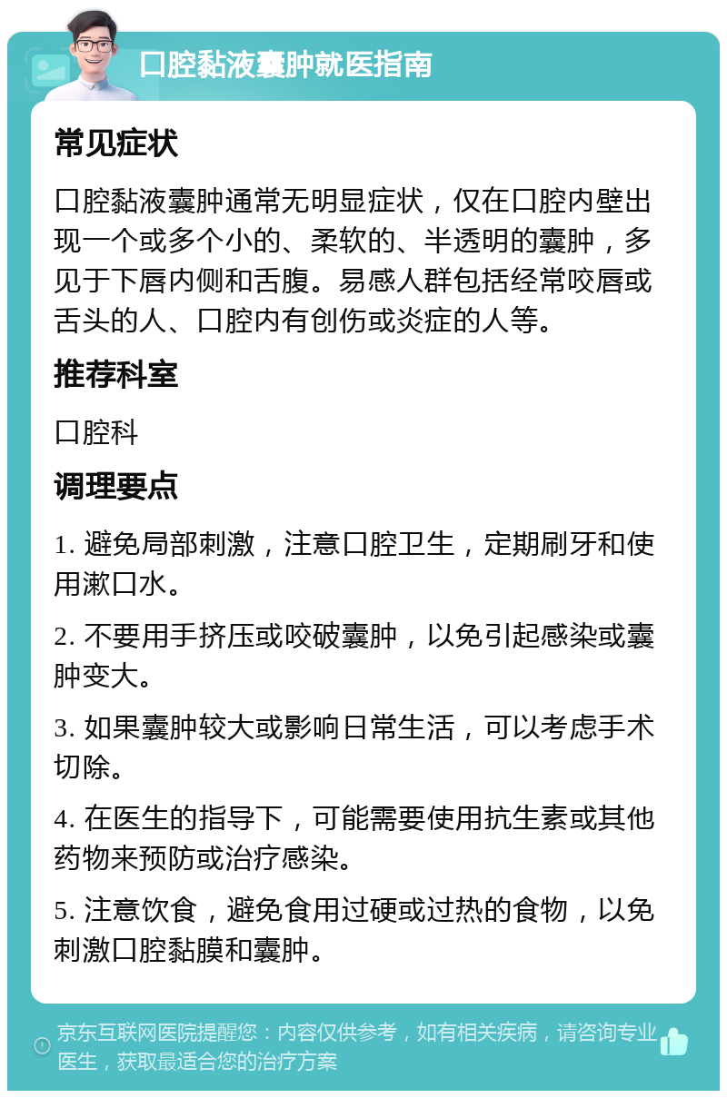 口腔黏液囊肿就医指南 常见症状 口腔黏液囊肿通常无明显症状，仅在口腔内壁出现一个或多个小的、柔软的、半透明的囊肿，多见于下唇内侧和舌腹。易感人群包括经常咬唇或舌头的人、口腔内有创伤或炎症的人等。 推荐科室 口腔科 调理要点 1. 避免局部刺激，注意口腔卫生，定期刷牙和使用漱口水。 2. 不要用手挤压或咬破囊肿，以免引起感染或囊肿变大。 3. 如果囊肿较大或影响日常生活，可以考虑手术切除。 4. 在医生的指导下，可能需要使用抗生素或其他药物来预防或治疗感染。 5. 注意饮食，避免食用过硬或过热的食物，以免刺激口腔黏膜和囊肿。