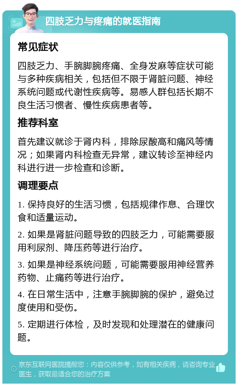 四肢乏力与疼痛的就医指南 常见症状 四肢乏力、手腕脚腕疼痛、全身发麻等症状可能与多种疾病相关，包括但不限于肾脏问题、神经系统问题或代谢性疾病等。易感人群包括长期不良生活习惯者、慢性疾病患者等。 推荐科室 首先建议就诊于肾内科，排除尿酸高和痛风等情况；如果肾内科检查无异常，建议转诊至神经内科进行进一步检查和诊断。 调理要点 1. 保持良好的生活习惯，包括规律作息、合理饮食和适量运动。 2. 如果是肾脏问题导致的四肢乏力，可能需要服用利尿剂、降压药等进行治疗。 3. 如果是神经系统问题，可能需要服用神经营养药物、止痛药等进行治疗。 4. 在日常生活中，注意手腕脚腕的保护，避免过度使用和受伤。 5. 定期进行体检，及时发现和处理潜在的健康问题。