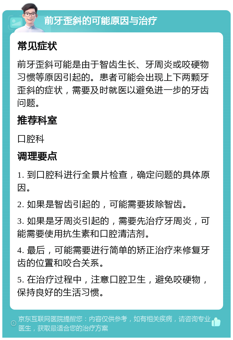 前牙歪斜的可能原因与治疗 常见症状 前牙歪斜可能是由于智齿生长、牙周炎或咬硬物习惯等原因引起的。患者可能会出现上下两颗牙歪斜的症状，需要及时就医以避免进一步的牙齿问题。 推荐科室 口腔科 调理要点 1. 到口腔科进行全景片检查，确定问题的具体原因。 2. 如果是智齿引起的，可能需要拔除智齿。 3. 如果是牙周炎引起的，需要先治疗牙周炎，可能需要使用抗生素和口腔清洁剂。 4. 最后，可能需要进行简单的矫正治疗来修复牙齿的位置和咬合关系。 5. 在治疗过程中，注意口腔卫生，避免咬硬物，保持良好的生活习惯。