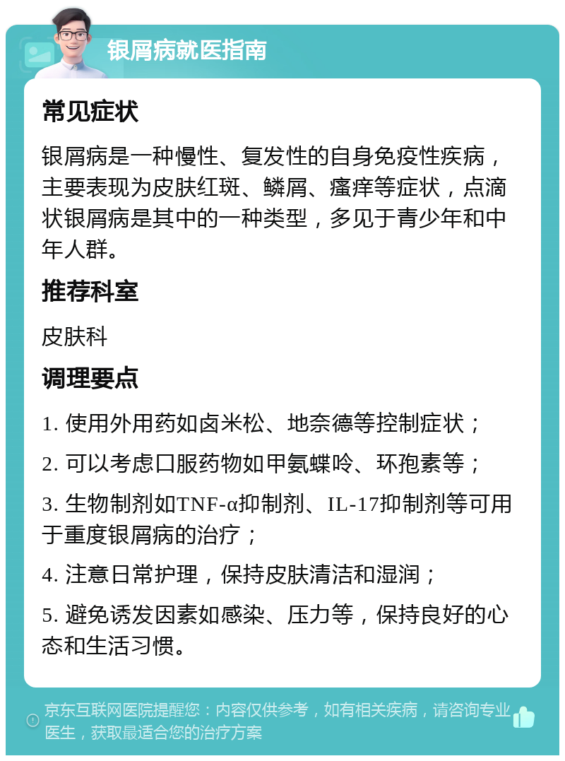 银屑病就医指南 常见症状 银屑病是一种慢性、复发性的自身免疫性疾病，主要表现为皮肤红斑、鳞屑、瘙痒等症状，点滴状银屑病是其中的一种类型，多见于青少年和中年人群。 推荐科室 皮肤科 调理要点 1. 使用外用药如卤米松、地奈德等控制症状； 2. 可以考虑口服药物如甲氨蝶呤、环孢素等； 3. 生物制剂如TNF-α抑制剂、IL-17抑制剂等可用于重度银屑病的治疗； 4. 注意日常护理，保持皮肤清洁和湿润； 5. 避免诱发因素如感染、压力等，保持良好的心态和生活习惯。