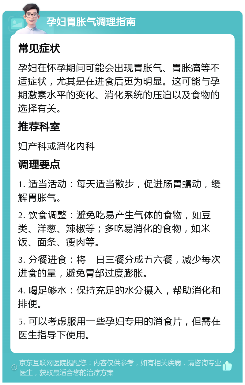 孕妇胃胀气调理指南 常见症状 孕妇在怀孕期间可能会出现胃胀气、胃胀痛等不适症状，尤其是在进食后更为明显。这可能与孕期激素水平的变化、消化系统的压迫以及食物的选择有关。 推荐科室 妇产科或消化内科 调理要点 1. 适当活动：每天适当散步，促进肠胃蠕动，缓解胃胀气。 2. 饮食调整：避免吃易产生气体的食物，如豆类、洋葱、辣椒等；多吃易消化的食物，如米饭、面条、瘦肉等。 3. 分餐进食：将一日三餐分成五六餐，减少每次进食的量，避免胃部过度膨胀。 4. 喝足够水：保持充足的水分摄入，帮助消化和排便。 5. 可以考虑服用一些孕妇专用的消食片，但需在医生指导下使用。