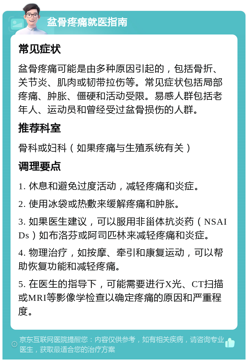 盆骨疼痛就医指南 常见症状 盆骨疼痛可能是由多种原因引起的，包括骨折、关节炎、肌肉或韧带拉伤等。常见症状包括局部疼痛、肿胀、僵硬和活动受限。易感人群包括老年人、运动员和曾经受过盆骨损伤的人群。 推荐科室 骨科或妇科（如果疼痛与生殖系统有关） 调理要点 1. 休息和避免过度活动，减轻疼痛和炎症。 2. 使用冰袋或热敷来缓解疼痛和肿胀。 3. 如果医生建议，可以服用非甾体抗炎药（NSAIDs）如布洛芬或阿司匹林来减轻疼痛和炎症。 4. 物理治疗，如按摩、牵引和康复运动，可以帮助恢复功能和减轻疼痛。 5. 在医生的指导下，可能需要进行X光、CT扫描或MRI等影像学检查以确定疼痛的原因和严重程度。