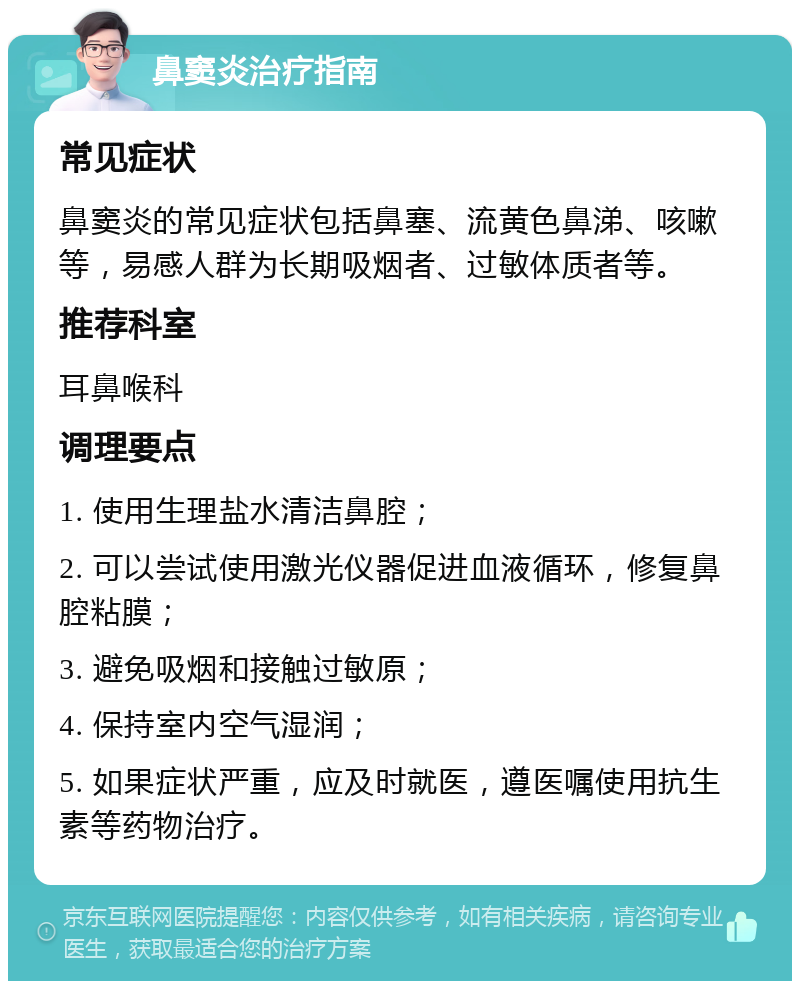 鼻窦炎治疗指南 常见症状 鼻窦炎的常见症状包括鼻塞、流黄色鼻涕、咳嗽等，易感人群为长期吸烟者、过敏体质者等。 推荐科室 耳鼻喉科 调理要点 1. 使用生理盐水清洁鼻腔； 2. 可以尝试使用激光仪器促进血液循环，修复鼻腔粘膜； 3. 避免吸烟和接触过敏原； 4. 保持室内空气湿润； 5. 如果症状严重，应及时就医，遵医嘱使用抗生素等药物治疗。