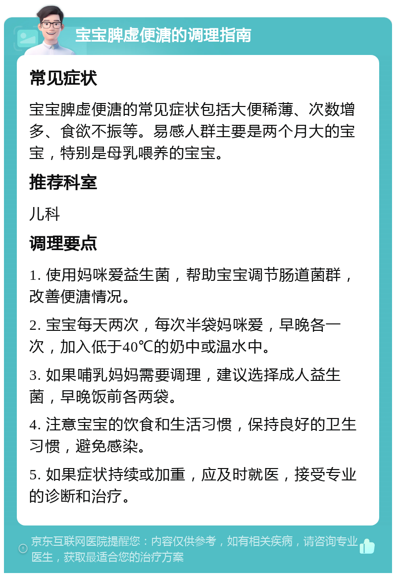 宝宝脾虚便溏的调理指南 常见症状 宝宝脾虚便溏的常见症状包括大便稀薄、次数增多、食欲不振等。易感人群主要是两个月大的宝宝，特别是母乳喂养的宝宝。 推荐科室 儿科 调理要点 1. 使用妈咪爱益生菌，帮助宝宝调节肠道菌群，改善便溏情况。 2. 宝宝每天两次，每次半袋妈咪爱，早晚各一次，加入低于40℃的奶中或温水中。 3. 如果哺乳妈妈需要调理，建议选择成人益生菌，早晚饭前各两袋。 4. 注意宝宝的饮食和生活习惯，保持良好的卫生习惯，避免感染。 5. 如果症状持续或加重，应及时就医，接受专业的诊断和治疗。