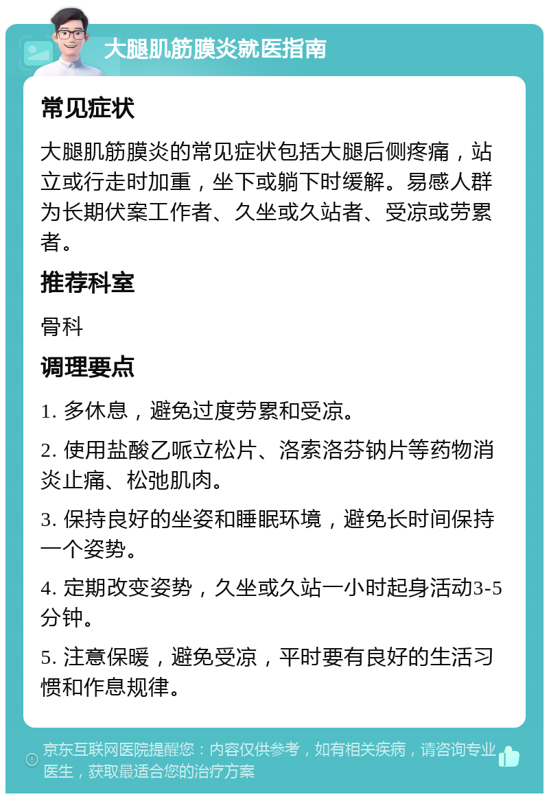 大腿肌筋膜炎就医指南 常见症状 大腿肌筋膜炎的常见症状包括大腿后侧疼痛，站立或行走时加重，坐下或躺下时缓解。易感人群为长期伏案工作者、久坐或久站者、受凉或劳累者。 推荐科室 骨科 调理要点 1. 多休息，避免过度劳累和受凉。 2. 使用盐酸乙哌立松片、洛索洛芬钠片等药物消炎止痛、松弛肌肉。 3. 保持良好的坐姿和睡眠环境，避免长时间保持一个姿势。 4. 定期改变姿势，久坐或久站一小时起身活动3-5分钟。 5. 注意保暖，避免受凉，平时要有良好的生活习惯和作息规律。