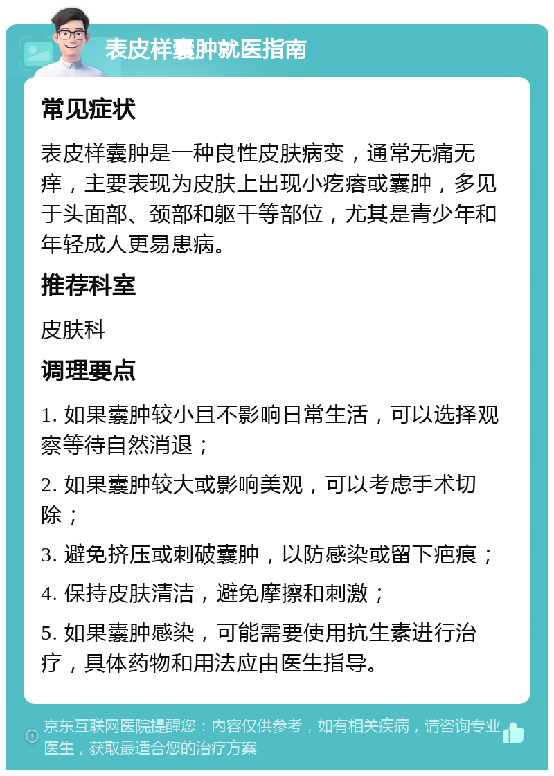 表皮样囊肿就医指南 常见症状 表皮样囊肿是一种良性皮肤病变，通常无痛无痒，主要表现为皮肤上出现小疙瘩或囊肿，多见于头面部、颈部和躯干等部位，尤其是青少年和年轻成人更易患病。 推荐科室 皮肤科 调理要点 1. 如果囊肿较小且不影响日常生活，可以选择观察等待自然消退； 2. 如果囊肿较大或影响美观，可以考虑手术切除； 3. 避免挤压或刺破囊肿，以防感染或留下疤痕； 4. 保持皮肤清洁，避免摩擦和刺激； 5. 如果囊肿感染，可能需要使用抗生素进行治疗，具体药物和用法应由医生指导。