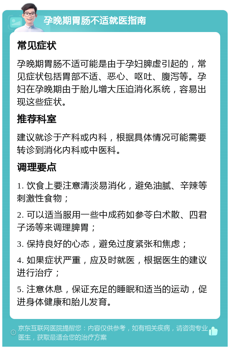 孕晚期胃肠不适就医指南 常见症状 孕晚期胃肠不适可能是由于孕妇脾虚引起的，常见症状包括胃部不适、恶心、呕吐、腹泻等。孕妇在孕晚期由于胎儿增大压迫消化系统，容易出现这些症状。 推荐科室 建议就诊于产科或内科，根据具体情况可能需要转诊到消化内科或中医科。 调理要点 1. 饮食上要注意清淡易消化，避免油腻、辛辣等刺激性食物； 2. 可以适当服用一些中成药如参苓白术散、四君子汤等来调理脾胃； 3. 保持良好的心态，避免过度紧张和焦虑； 4. 如果症状严重，应及时就医，根据医生的建议进行治疗； 5. 注意休息，保证充足的睡眠和适当的运动，促进身体健康和胎儿发育。