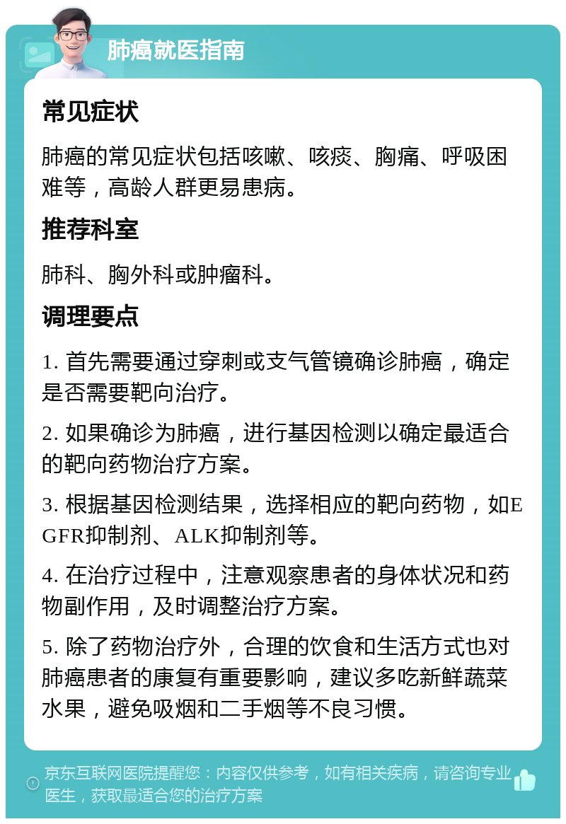 肺癌就医指南 常见症状 肺癌的常见症状包括咳嗽、咳痰、胸痛、呼吸困难等，高龄人群更易患病。 推荐科室 肺科、胸外科或肿瘤科。 调理要点 1. 首先需要通过穿刺或支气管镜确诊肺癌，确定是否需要靶向治疗。 2. 如果确诊为肺癌，进行基因检测以确定最适合的靶向药物治疗方案。 3. 根据基因检测结果，选择相应的靶向药物，如EGFR抑制剂、ALK抑制剂等。 4. 在治疗过程中，注意观察患者的身体状况和药物副作用，及时调整治疗方案。 5. 除了药物治疗外，合理的饮食和生活方式也对肺癌患者的康复有重要影响，建议多吃新鲜蔬菜水果，避免吸烟和二手烟等不良习惯。