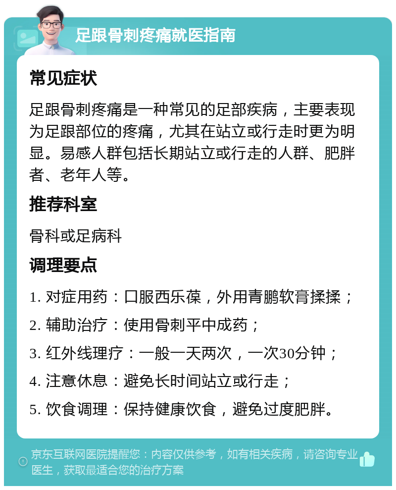 足跟骨刺疼痛就医指南 常见症状 足跟骨刺疼痛是一种常见的足部疾病，主要表现为足跟部位的疼痛，尤其在站立或行走时更为明显。易感人群包括长期站立或行走的人群、肥胖者、老年人等。 推荐科室 骨科或足病科 调理要点 1. 对症用药：口服西乐葆，外用青鹏软膏揉揉； 2. 辅助治疗：使用骨刺平中成药； 3. 红外线理疗：一般一天两次，一次30分钟； 4. 注意休息：避免长时间站立或行走； 5. 饮食调理：保持健康饮食，避免过度肥胖。