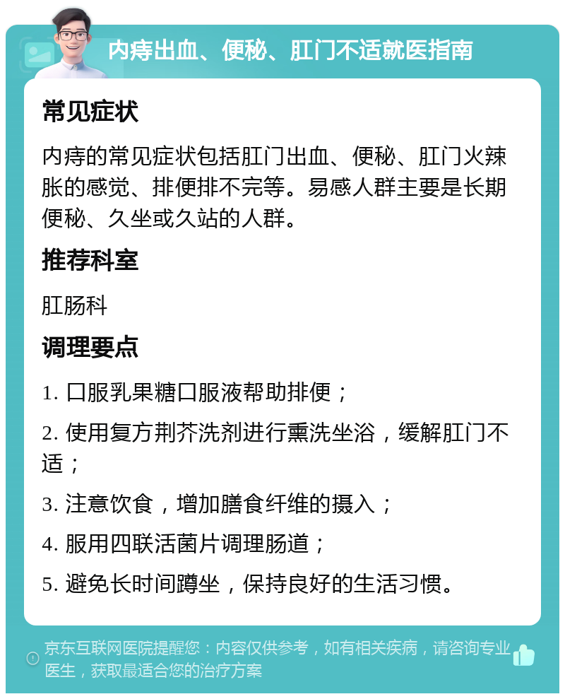 内痔出血、便秘、肛门不适就医指南 常见症状 内痔的常见症状包括肛门出血、便秘、肛门火辣胀的感觉、排便排不完等。易感人群主要是长期便秘、久坐或久站的人群。 推荐科室 肛肠科 调理要点 1. 口服乳果糖口服液帮助排便； 2. 使用复方荆芥洗剂进行熏洗坐浴，缓解肛门不适； 3. 注意饮食，增加膳食纤维的摄入； 4. 服用四联活菌片调理肠道； 5. 避免长时间蹲坐，保持良好的生活习惯。