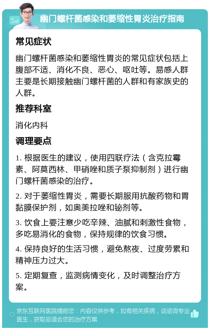 幽门螺杆菌感染和萎缩性胃炎治疗指南 常见症状 幽门螺杆菌感染和萎缩性胃炎的常见症状包括上腹部不适、消化不良、恶心、呕吐等。易感人群主要是长期接触幽门螺杆菌的人群和有家族史的人群。 推荐科室 消化内科 调理要点 1. 根据医生的建议，使用四联疗法（含克拉霉素、阿莫西林、甲硝唑和质子泵抑制剂）进行幽门螺杆菌感染的治疗。 2. 对于萎缩性胃炎，需要长期服用抗酸药物和胃黏膜保护剂，如奥美拉唑和铋剂等。 3. 饮食上要注意少吃辛辣、油腻和刺激性食物，多吃易消化的食物，保持规律的饮食习惯。 4. 保持良好的生活习惯，避免熬夜、过度劳累和精神压力过大。 5. 定期复查，监测病情变化，及时调整治疗方案。