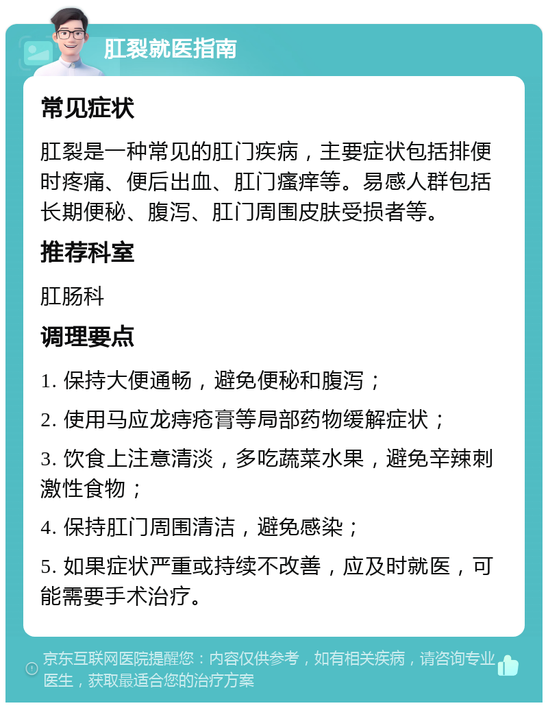 肛裂就医指南 常见症状 肛裂是一种常见的肛门疾病，主要症状包括排便时疼痛、便后出血、肛门瘙痒等。易感人群包括长期便秘、腹泻、肛门周围皮肤受损者等。 推荐科室 肛肠科 调理要点 1. 保持大便通畅，避免便秘和腹泻； 2. 使用马应龙痔疮膏等局部药物缓解症状； 3. 饮食上注意清淡，多吃蔬菜水果，避免辛辣刺激性食物； 4. 保持肛门周围清洁，避免感染； 5. 如果症状严重或持续不改善，应及时就医，可能需要手术治疗。