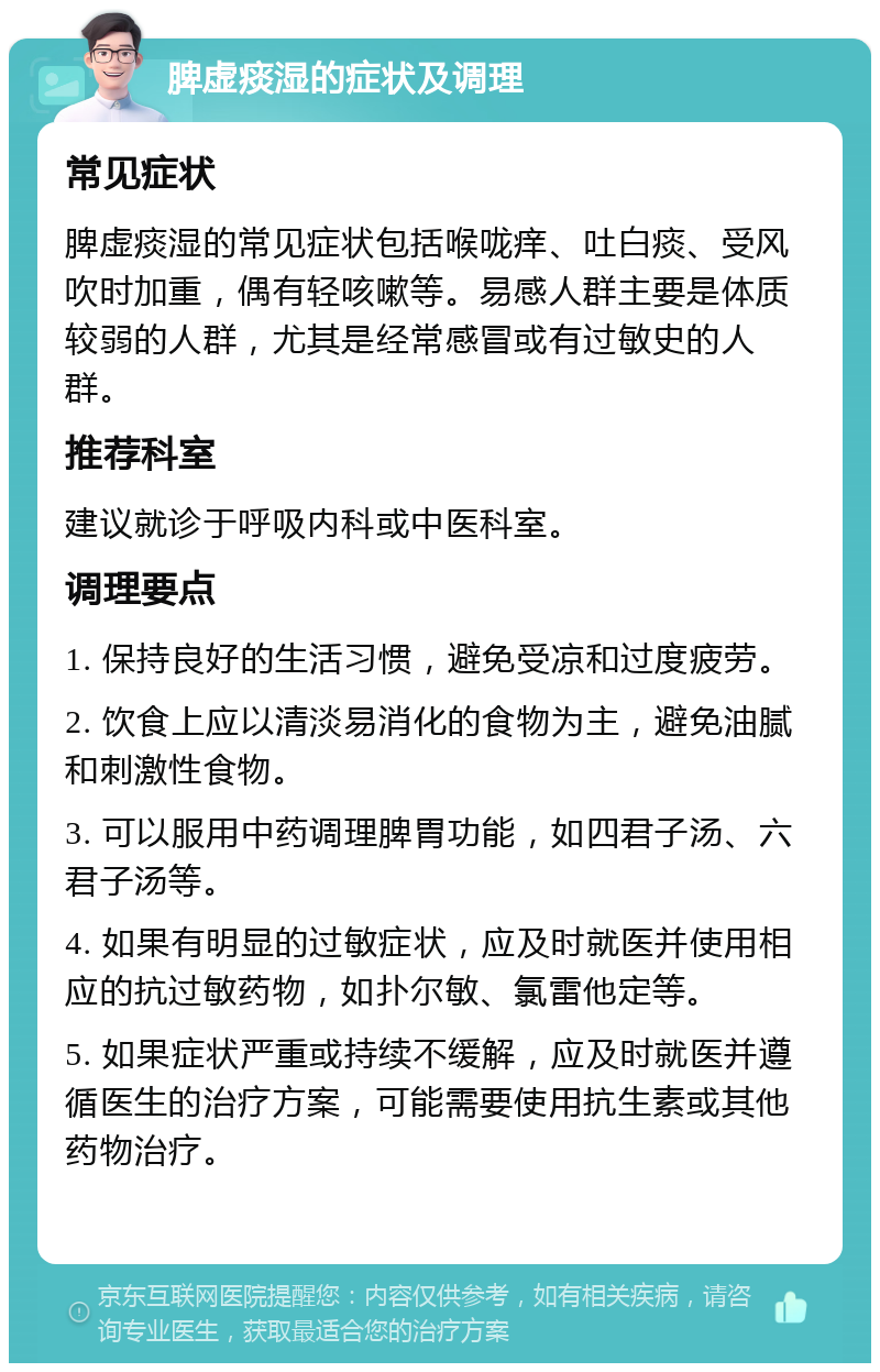 脾虚痰湿的症状及调理 常见症状 脾虚痰湿的常见症状包括喉咙痒、吐白痰、受风吹时加重，偶有轻咳嗽等。易感人群主要是体质较弱的人群，尤其是经常感冒或有过敏史的人群。 推荐科室 建议就诊于呼吸内科或中医科室。 调理要点 1. 保持良好的生活习惯，避免受凉和过度疲劳。 2. 饮食上应以清淡易消化的食物为主，避免油腻和刺激性食物。 3. 可以服用中药调理脾胃功能，如四君子汤、六君子汤等。 4. 如果有明显的过敏症状，应及时就医并使用相应的抗过敏药物，如扑尔敏、氯雷他定等。 5. 如果症状严重或持续不缓解，应及时就医并遵循医生的治疗方案，可能需要使用抗生素或其他药物治疗。