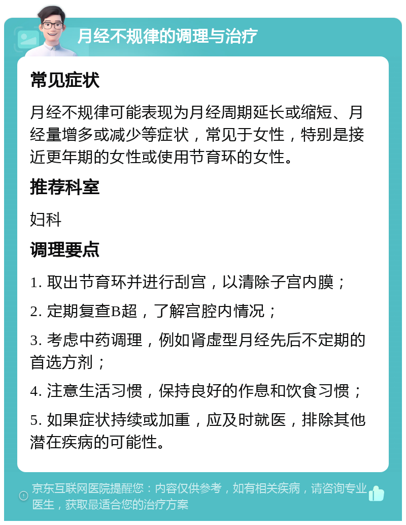 月经不规律的调理与治疗 常见症状 月经不规律可能表现为月经周期延长或缩短、月经量增多或减少等症状，常见于女性，特别是接近更年期的女性或使用节育环的女性。 推荐科室 妇科 调理要点 1. 取出节育环并进行刮宫，以清除子宫内膜； 2. 定期复查B超，了解宫腔内情况； 3. 考虑中药调理，例如肾虚型月经先后不定期的首选方剂； 4. 注意生活习惯，保持良好的作息和饮食习惯； 5. 如果症状持续或加重，应及时就医，排除其他潜在疾病的可能性。