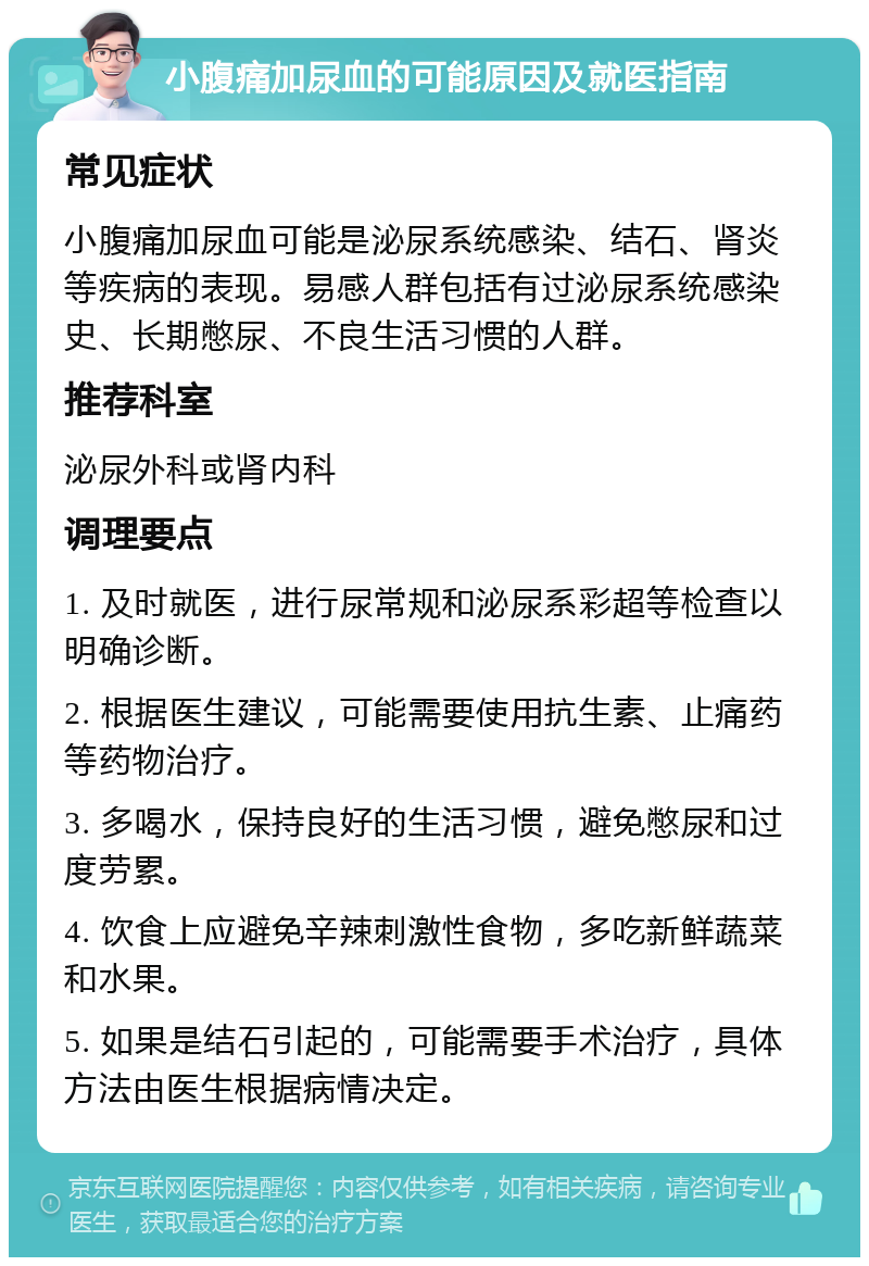 小腹痛加尿血的可能原因及就医指南 常见症状 小腹痛加尿血可能是泌尿系统感染、结石、肾炎等疾病的表现。易感人群包括有过泌尿系统感染史、长期憋尿、不良生活习惯的人群。 推荐科室 泌尿外科或肾内科 调理要点 1. 及时就医，进行尿常规和泌尿系彩超等检查以明确诊断。 2. 根据医生建议，可能需要使用抗生素、止痛药等药物治疗。 3. 多喝水，保持良好的生活习惯，避免憋尿和过度劳累。 4. 饮食上应避免辛辣刺激性食物，多吃新鲜蔬菜和水果。 5. 如果是结石引起的，可能需要手术治疗，具体方法由医生根据病情决定。