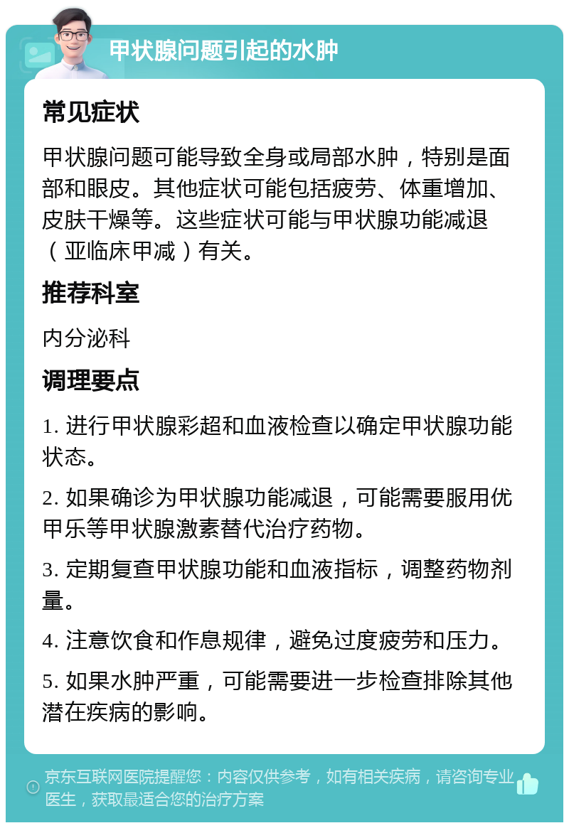 甲状腺问题引起的水肿 常见症状 甲状腺问题可能导致全身或局部水肿，特别是面部和眼皮。其他症状可能包括疲劳、体重增加、皮肤干燥等。这些症状可能与甲状腺功能减退（亚临床甲减）有关。 推荐科室 内分泌科 调理要点 1. 进行甲状腺彩超和血液检查以确定甲状腺功能状态。 2. 如果确诊为甲状腺功能减退，可能需要服用优甲乐等甲状腺激素替代治疗药物。 3. 定期复查甲状腺功能和血液指标，调整药物剂量。 4. 注意饮食和作息规律，避免过度疲劳和压力。 5. 如果水肿严重，可能需要进一步检查排除其他潜在疾病的影响。