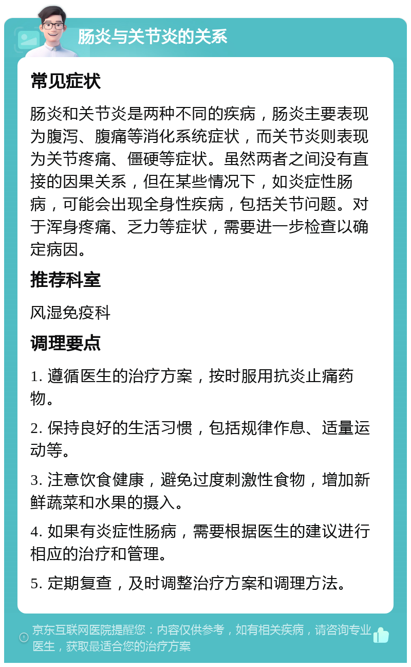 肠炎与关节炎的关系 常见症状 肠炎和关节炎是两种不同的疾病，肠炎主要表现为腹泻、腹痛等消化系统症状，而关节炎则表现为关节疼痛、僵硬等症状。虽然两者之间没有直接的因果关系，但在某些情况下，如炎症性肠病，可能会出现全身性疾病，包括关节问题。对于浑身疼痛、乏力等症状，需要进一步检查以确定病因。 推荐科室 风湿免疫科 调理要点 1. 遵循医生的治疗方案，按时服用抗炎止痛药物。 2. 保持良好的生活习惯，包括规律作息、适量运动等。 3. 注意饮食健康，避免过度刺激性食物，增加新鲜蔬菜和水果的摄入。 4. 如果有炎症性肠病，需要根据医生的建议进行相应的治疗和管理。 5. 定期复查，及时调整治疗方案和调理方法。