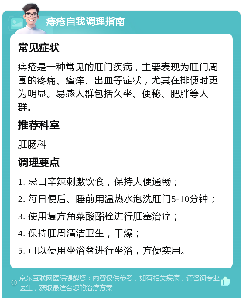 痔疮自我调理指南 常见症状 痔疮是一种常见的肛门疾病，主要表现为肛门周围的疼痛、瘙痒、出血等症状，尤其在排便时更为明显。易感人群包括久坐、便秘、肥胖等人群。 推荐科室 肛肠科 调理要点 1. 忌口辛辣刺激饮食，保持大便通畅； 2. 每日便后、睡前用温热水泡洗肛门5-10分钟； 3. 使用复方角菜酸酯栓进行肛塞治疗； 4. 保持肛周清洁卫生，干燥； 5. 可以使用坐浴盆进行坐浴，方便实用。