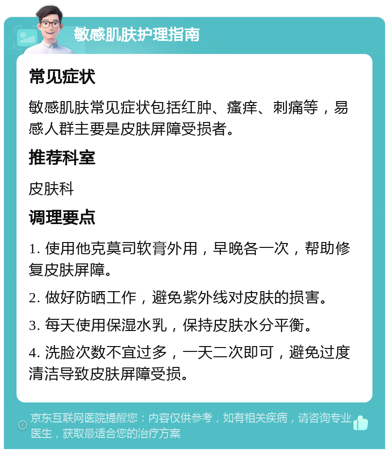 敏感肌肤护理指南 常见症状 敏感肌肤常见症状包括红肿、瘙痒、刺痛等，易感人群主要是皮肤屏障受损者。 推荐科室 皮肤科 调理要点 1. 使用他克莫司软膏外用，早晚各一次，帮助修复皮肤屏障。 2. 做好防晒工作，避免紫外线对皮肤的损害。 3. 每天使用保湿水乳，保持皮肤水分平衡。 4. 洗脸次数不宜过多，一天二次即可，避免过度清洁导致皮肤屏障受损。